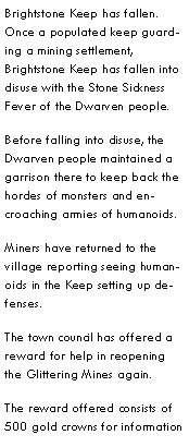 Text Box: Brightstone Keep has fallen.  Once a populated keep guarding a mining settlement, Brightstone Keep has fallen into disuse with the Stone Sickness Fever of the Dwarven people.Before falling into disuse, the Dwarven people maintained a garrison there to keep back the hordes of monsters and encroaching armies of humanoids.Miners have returned to the village reporting seeing humanoids in the Keep setting up defenses.  The town council has offered a reward for help in reopening the Glittering Mines again.The reward offered consists of 500 gold crowns for information 