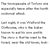 Text Box: The townspeople of Torlynn are especially tense after the fourth nocturnal attack.  Last night, it was Walford the Girthsome, who is the baker known to eat his own profits.  The story is that he went to the forest, near the old tower, look