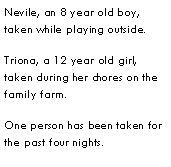 Text Box: Nevile, an 8 year old boy, taken while playing outside.Triona, a 12 year old girl, taken during her chores on the family farm.One person has been taken for the past four nights.