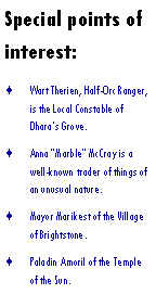 Text Box: Special points of interest:Wart Therien, Half-Orc Ranger, is the Local Constable of Dharas Grove.Anna Marble McCray is a well-known trader of things of an unusual nature.Mayor Marikest of the Village of Brightstone.Paladin Amoril of the Temple of the Sun.