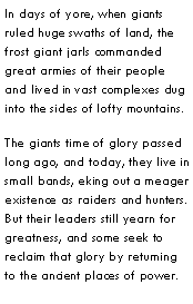 Text Box: In days of yore, when giants ruled huge swaths of land, the frost giant jarls commanded great armies of their people and lived in vast complexes dug into the sides of lofty mountains.The giants time of glory passed long ago, and today, they live in small bands, eking out a meager existence as raiders and hunters.  But their leaders still yearn for greatness, and some seek to reclaim that glory by returning to the ancient places of power.