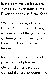 Text Box: In the past, this has been prevented by the strength of the Dwarven people in Stone Keep.With the crippling effect still felt by the Dwarven Stone Fever, it is believed that the giants are gathering their forces again behind a charismatic new leader.Rumors out of the East tell of a powerful frost giant ruler, Gungir who has once again claimed the long forgotten title 