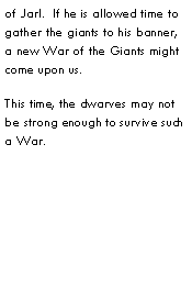 Text Box: of Jarl.  If he is allowed time to gather the giants to his banner, a new War of the Giants might come upon us.This time, the dwarves may not be strong enough to survive such a War.