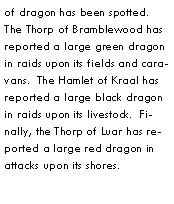 Text Box: of dragon has been spotted.  The Thorp of Bramblewood has reported a large green dragon in raids upon its fields and caravans.  The Hamlet of Kraal has reported a large black dragon in raids upon its livestock.  Finally, the Thorp of Luar has reported a large red dragon in attacks upon its shores.