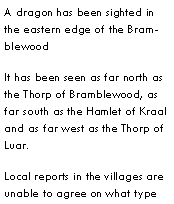 Text Box: A dragon has been sighted in the eastern edge of the BramblewoodIt has been seen as far north as the Thorp of Bramblewood, as far south as the Hamlet of Kraal and as far west as the Thorp of Luar.Local reports in the villages are unable to agree on what type 