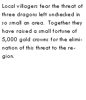 Text Box: Local villagers fear the threat of three dragons left unchecked in so small an area.  Together they have raised a small fortune of 5,000 gold crowns for the elimination of this threat to the region.