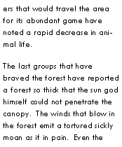 Text Box: ers that would travel the area for its abundant game have noted a rapid decrease in animal life.The last groups that have braved the forest have reported a forest so thick that the sun god himself could not penetrate the canopy.  The winds that blow in the forest emit a tortured sickly moan as if in pain.  Even the 
