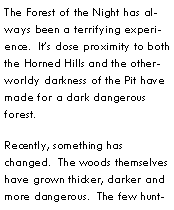 Text Box: The Forest of the Night has always been a terrifying experience.  Its close proximity to both the Horned Hills and the otherworldy darkness of the Pit have made for a dark dangerous forest.Recently, something has changed.  The woods themselves have grown thicker, darker and more dangerous.  The few hunt