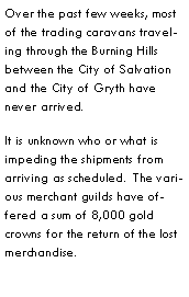 Text Box: Over the past few weeks, most of the trading caravans traveling through the Burning Hills between the City of Salvation and the City of Gryth have never arrived.It is unknown who or what is impeding the shipments from arriving as scheduled.  The various merchant guilds have offered a sum of 8,000 gold crowns for the return of the lost merchandise.