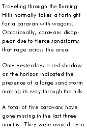 Text Box: Traveling through the Burning Hills normally takes a fortnight for a caravan with wagons.  Occasionally, caravans disappear due to fierce sandstorms that rage across the area.Only yesterday, a red shadow on the horizon indicated the presence of a large sand storm making its way through the hills.A total of five caravans have gone missing in the last three months.  They were owned by a 