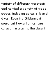 Text Box: variety of different merchants and carried a variety of trade goods, including spices, silk and dyes.  Even the Gildernight Merchant House has lost one caravan in crossing the desert.