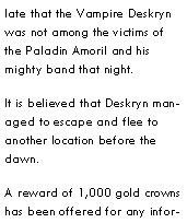 Text Box: late that the Vampire Deskryn was not among the victims of the Paladin Amoril and his mighty band that night.It is believed that Deskryn managed to escape and flee to another location before the dawn.A reward of 1,000 gold crowns has been offered for any infor