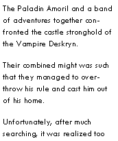 Text Box: The Paladin Amoril and a band of adventures together confronted the castle stronghold of the Vampire Deskryn.Their combined might was such that they managed to overthrow his rule and cast him out of his home.Unfortunately, after much searching, it was realized too 