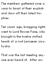 Text Box: The members gathered once a year to boast of their exploits and show off their latest trophies.Ten years ago, bragging rights went to Lord Rowan Fane, who brought in the twelve stuffed heads of a runt Lernaean cryohydra.That was the last meeting anyone ever heard of.  After an
