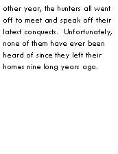 Text Box: other year, the hunters all went off to meet and speak off their latest conquests.  Unfortunately, none of them have ever been heard of since they left their homes nine long years ago.