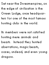 Text Box: Set near the Dweomerspires, on the edge of civilization is the Green Lodge, once headquarters for one of the most famous hunting clubs in the world.Its members were not satisfied hunting mere animals and beasts.  Instead they hunted aberrations, magic beasts, oozes, undead, and even young dragons.