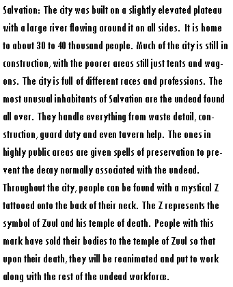 Text Box: Salvation:  The city was built on a slightly elevated plateau with a large river flowing around it on all sides.  It is home to about 30 to 40 thousand people.  Much of the city is still in construction, with the poorer areas still just tents and wagons.  The city is full of different races and professions.  The most unusual inhabitants of Salvation are the undead found all over.  They handle everything from waste detail, construction, guard duty and even tavern help.  The ones in highly public areas are given spells of preservation to prevent the decay normally associated with the undead.  Throughout the city, people can be found with a mystical Z tattooed onto the back of their neck.  The Z represents the symbol of Zuul and his temple of death.  People with this mark have sold their bodies to the temple of Zuul so that upon their death, they will be reanimated and put to work along with the rest of the undead workforce.