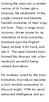 Text Box: forming the area into a smaller version of its former glory.  Likewise, the inhabitants of the jungle warped and became fiendish mockeries of their original form.  Then, a large tyrannosaurus, driven insane by an infestation of brain parasites, stumbled upon the Ngharl Seed, mistook it for food, and ate it.  The seed instantly transformed the dinosaur into a horrendously powerful being named Azuvidexus.His madness cured by the transformation, Azuvidexus became a truly terrible incarnation of Abyssal might.  With his newly enhanced intelligence and po