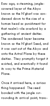Text Box: Eons ago, a steaming, jungle-covered layer of the Abyss known as the Ngharl was condensed down to the size of a human head as punishment for that realms vile overlord by a gathering of ancient deities.  The condensed layer became known as the Ngharl Seed, and it was cast out of the Abyss and onto the Astral Plane by these deities.  They promptly forgot it existed, and eventually it found its way to the Prime Material Plane.Once it arrived here, a curious thing happened.  The seed bonded with the jungle surrounding its arrival point, trans