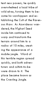 Text Box: tent new powers, he quickly overwhelmed a local tribe of wild elves, forcing them to become his worshippers and establishing the Cult of the Ravenous Maw.  As Azuvidexus wandered, the Ngharl Seed inside him continued to warp and transform the terrain around him to a radius of 10 miles, creating the appearance of a mobile jungle.  Word of this terrible region spread quickly, and both adventurers and cultists-to-be were drawn to it.  The place became known as the Crawling Jungle.